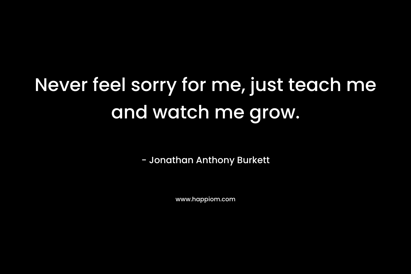 Never feel sorry for me, just teach me and watch me grow.