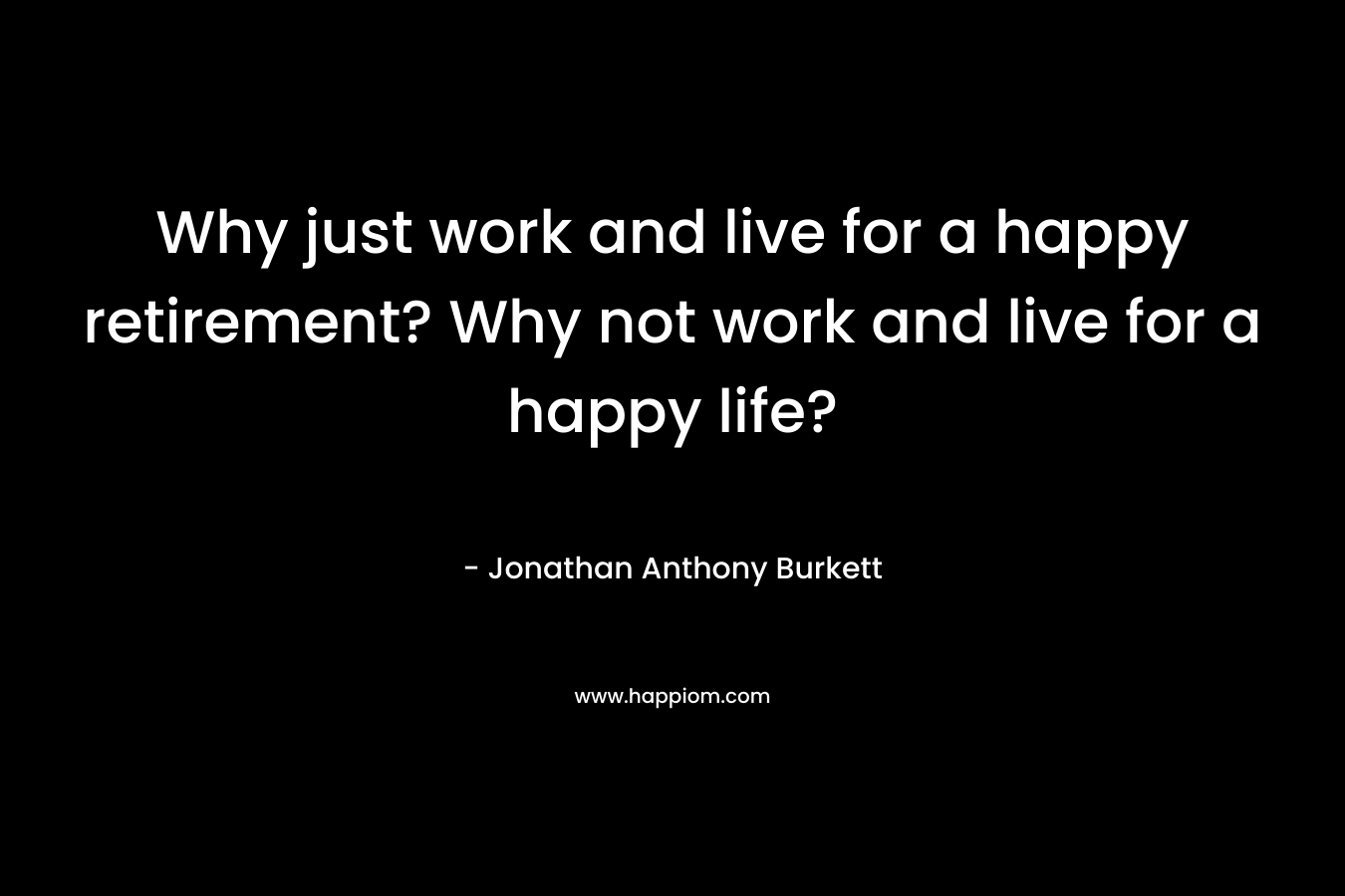 Why just work and live for a happy retirement? Why not work and live for a happy life?