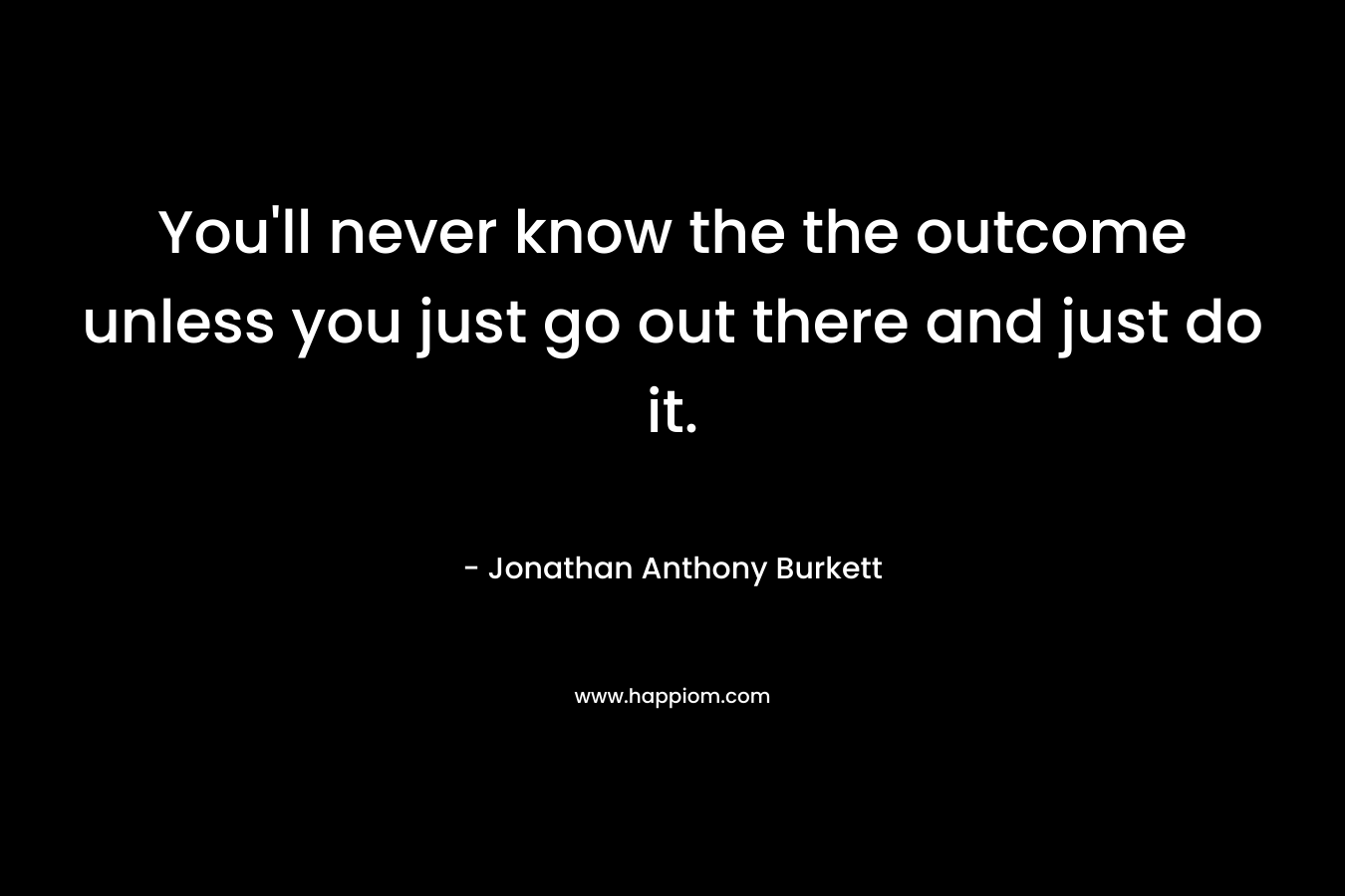 You'll never know the the outcome unless you just go out there and just do it.