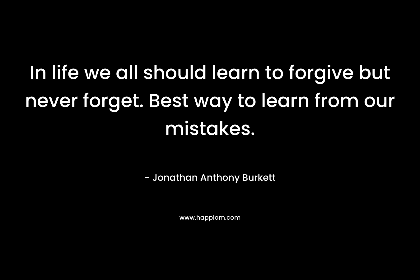 In life we all should learn to forgive but never forget. Best way to learn from our mistakes. – Jonathan Anthony Burkett