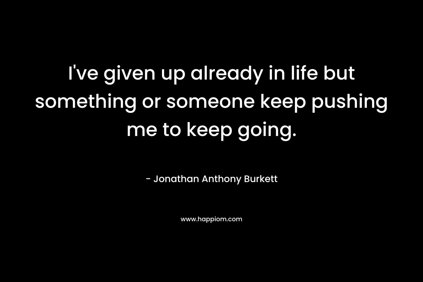 I’ve given up already in life but something or someone keep pushing me to keep going. – Jonathan Anthony Burkett
