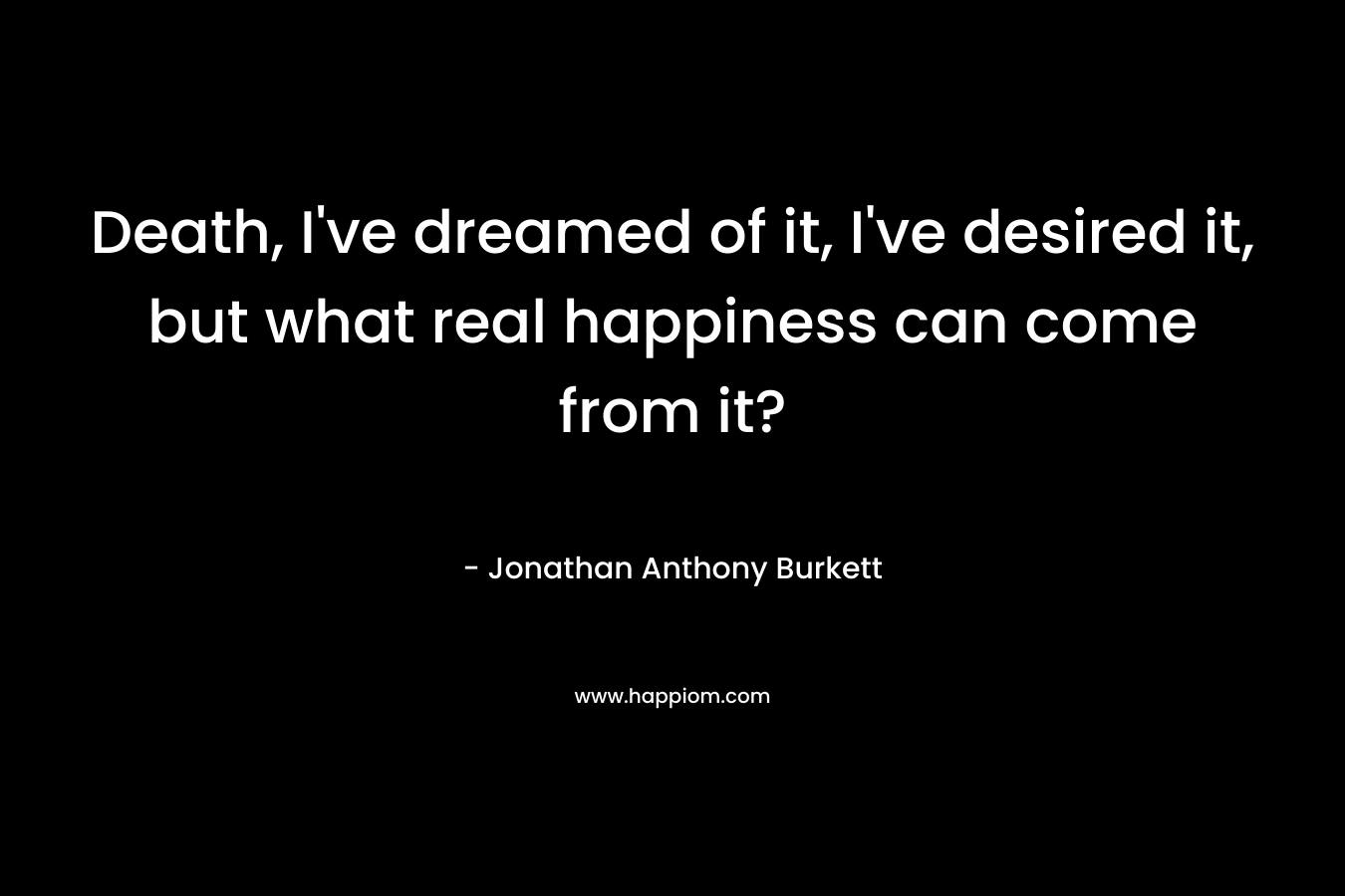 Death, I’ve dreamed of it, I’ve desired it, but what real happiness can come from it? – Jonathan Anthony Burkett