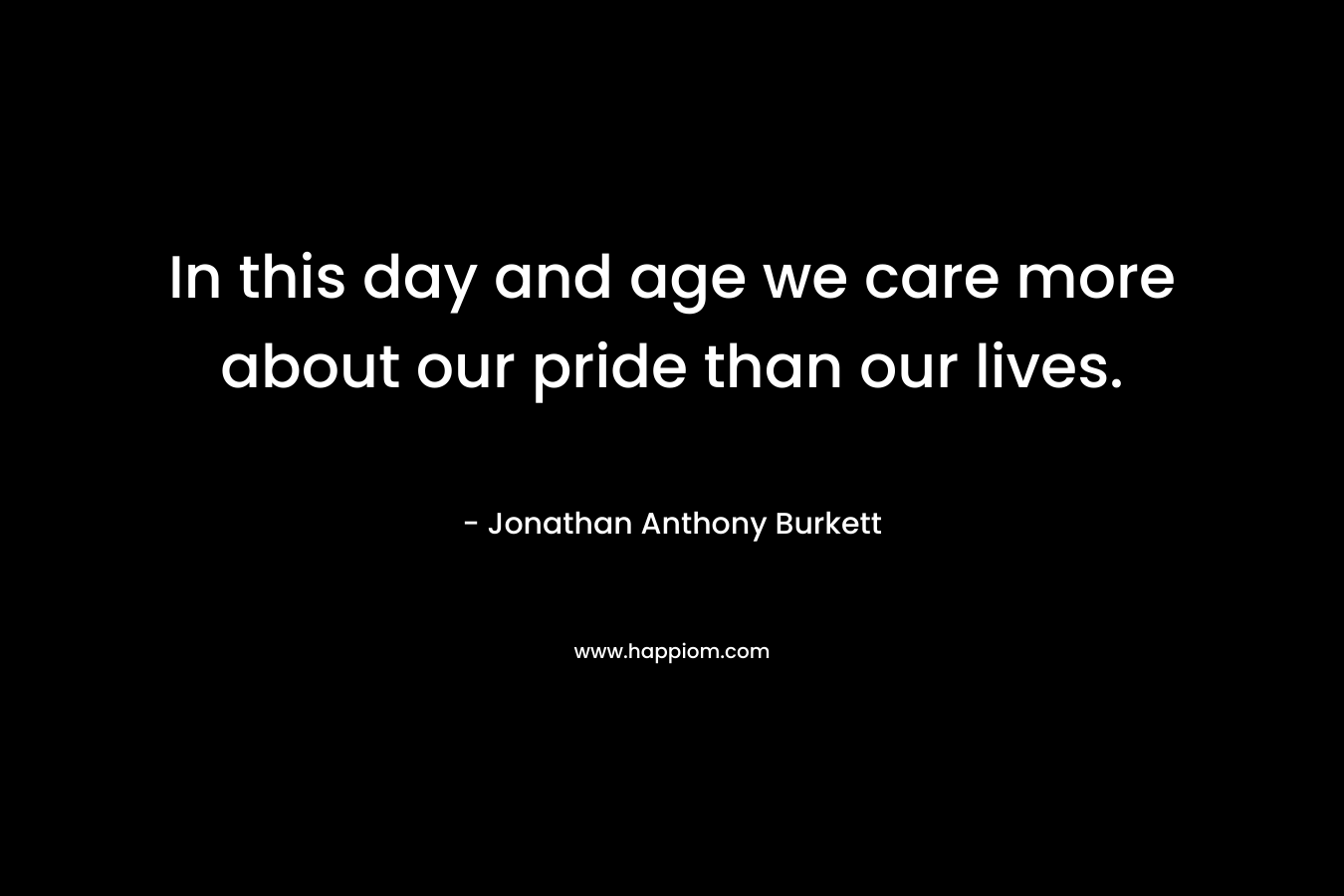 In this day and age we care more about our pride than our lives.
