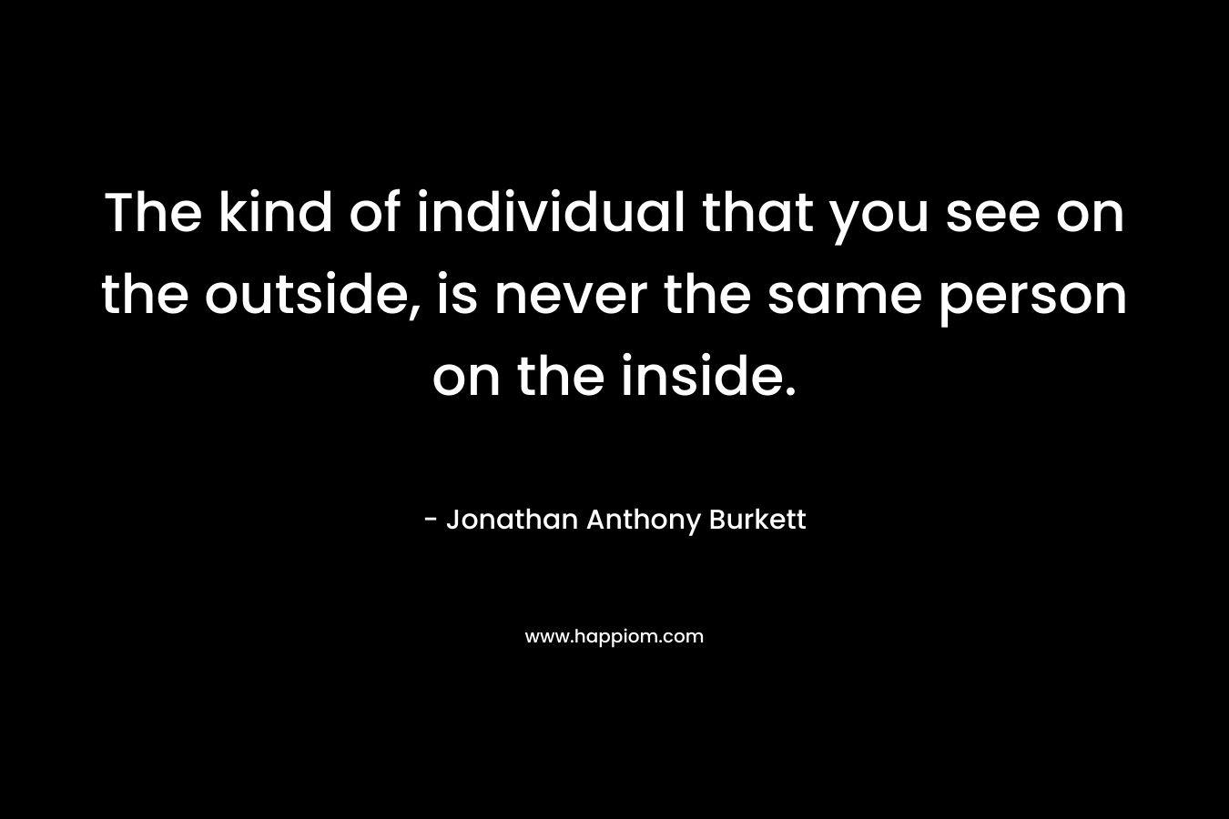 The kind of individual that you see on the outside, is never the same person on the inside.