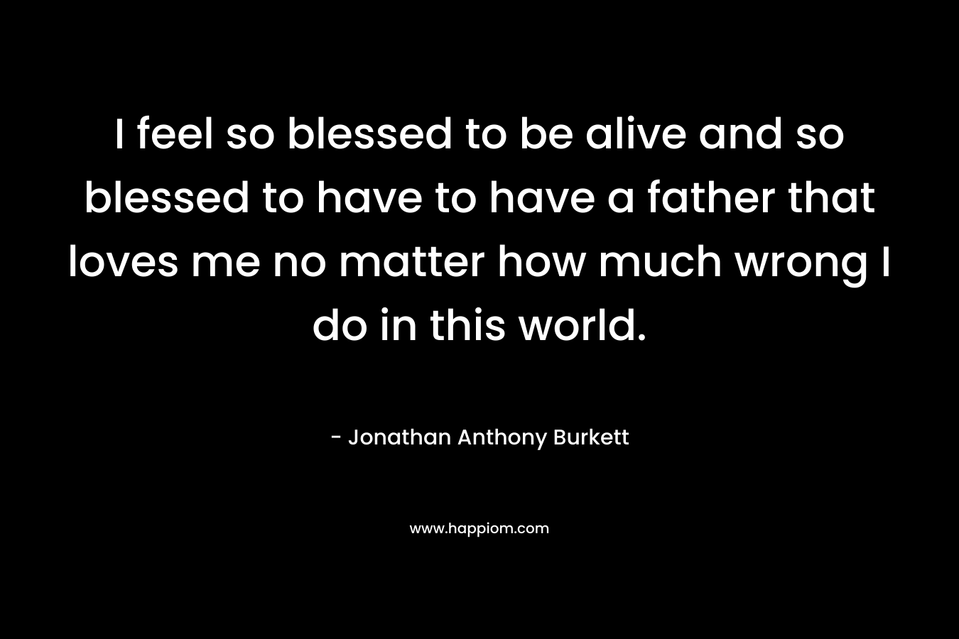 I feel so blessed to be alive and so blessed to have to have a father that loves me no matter how much wrong I do in this world.