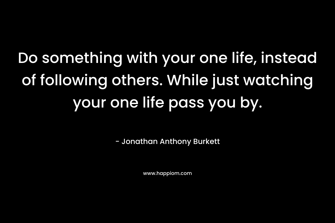 Do something with your one life, instead of following others. While just watching your one life pass you by.