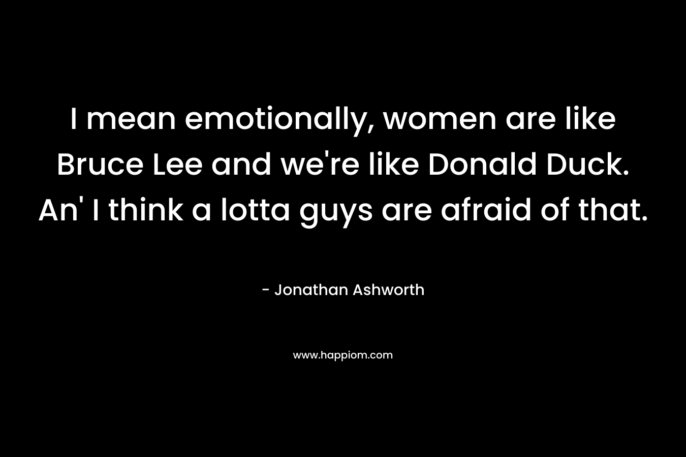 I mean emotionally, women are like Bruce Lee and we're like Donald Duck. An' I think a lotta guys are afraid of that.
