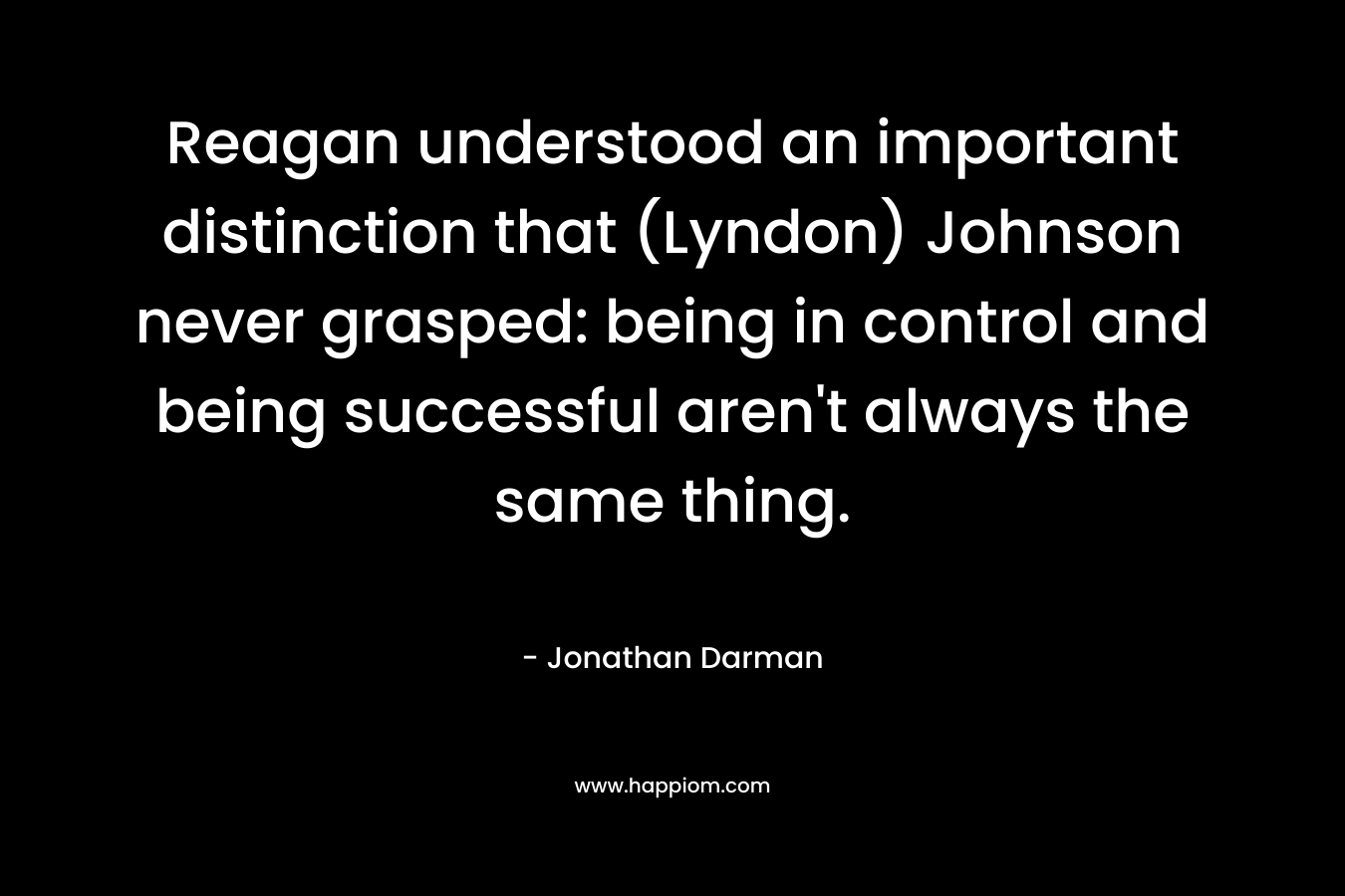 Reagan understood an important distinction that (Lyndon) Johnson never grasped: being in control and being successful aren’t always the same thing. – Jonathan Darman