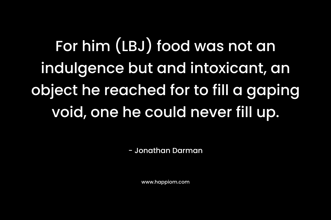 For him (LBJ) food was not an indulgence but and intoxicant, an object he reached for to fill a gaping void, one he could never fill up. – Jonathan Darman