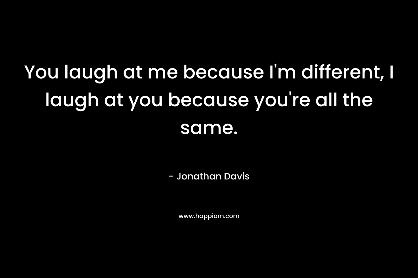 You laugh at me because I’m different, I laugh at you because you’re all the same. – Jonathan  Davis