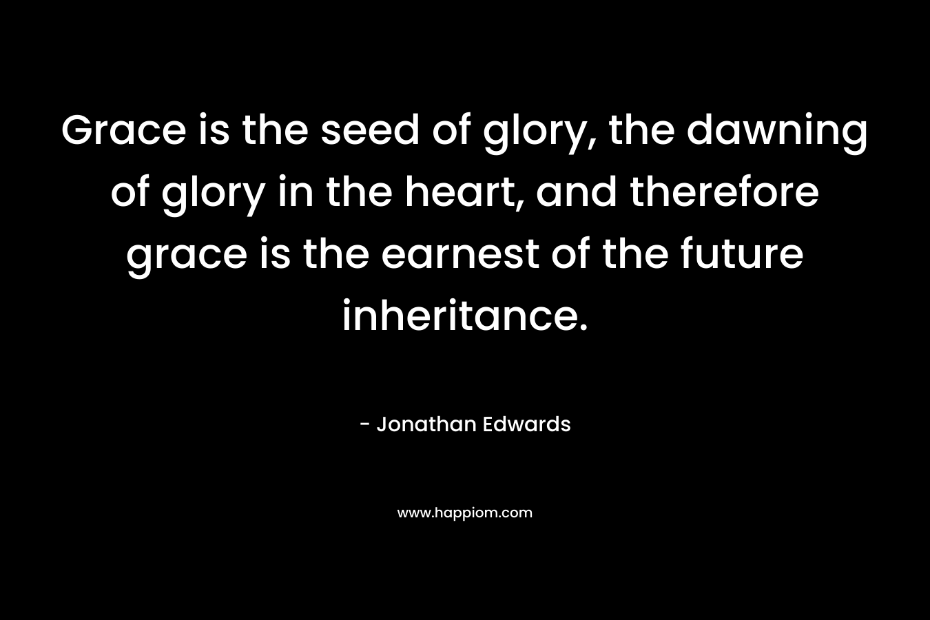 Grace is the seed of glory, the dawning of glory in the heart, and therefore grace is the earnest of the future inheritance. – Jonathan Edwards