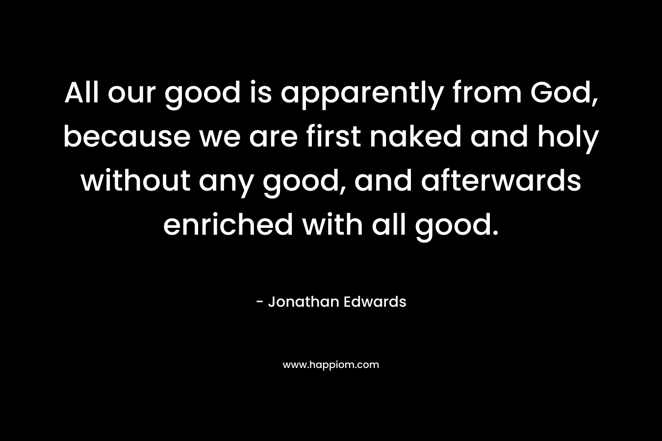 All our good is apparently from God, because we are first naked and holy without any good, and afterwards enriched with all good. – Jonathan Edwards