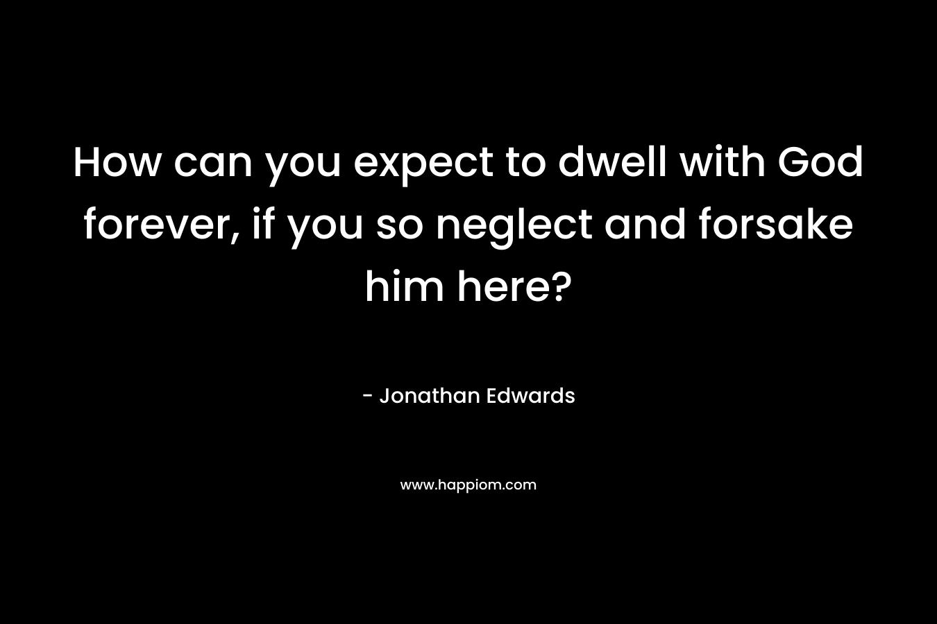 How can you expect to dwell with God forever, if you so neglect and forsake him here? – Jonathan Edwards