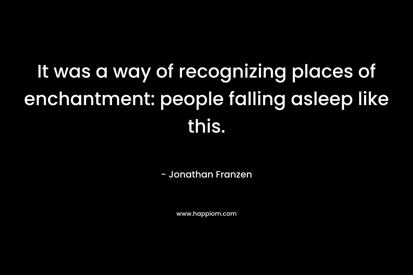 It was a way of recognizing places of enchantment: people falling asleep like this. – Jonathan Franzen