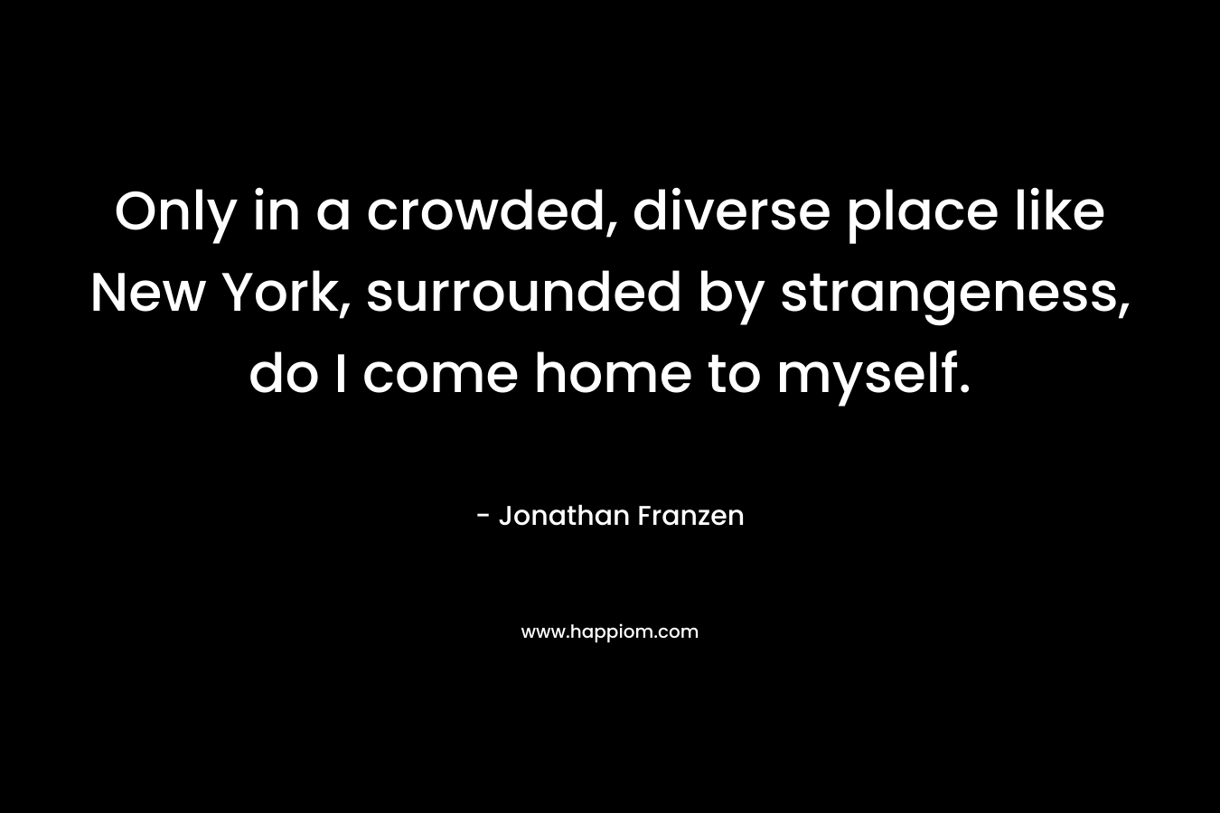 Only in a crowded, diverse place like New York, surrounded by strangeness, do I come home to myself. – Jonathan Franzen