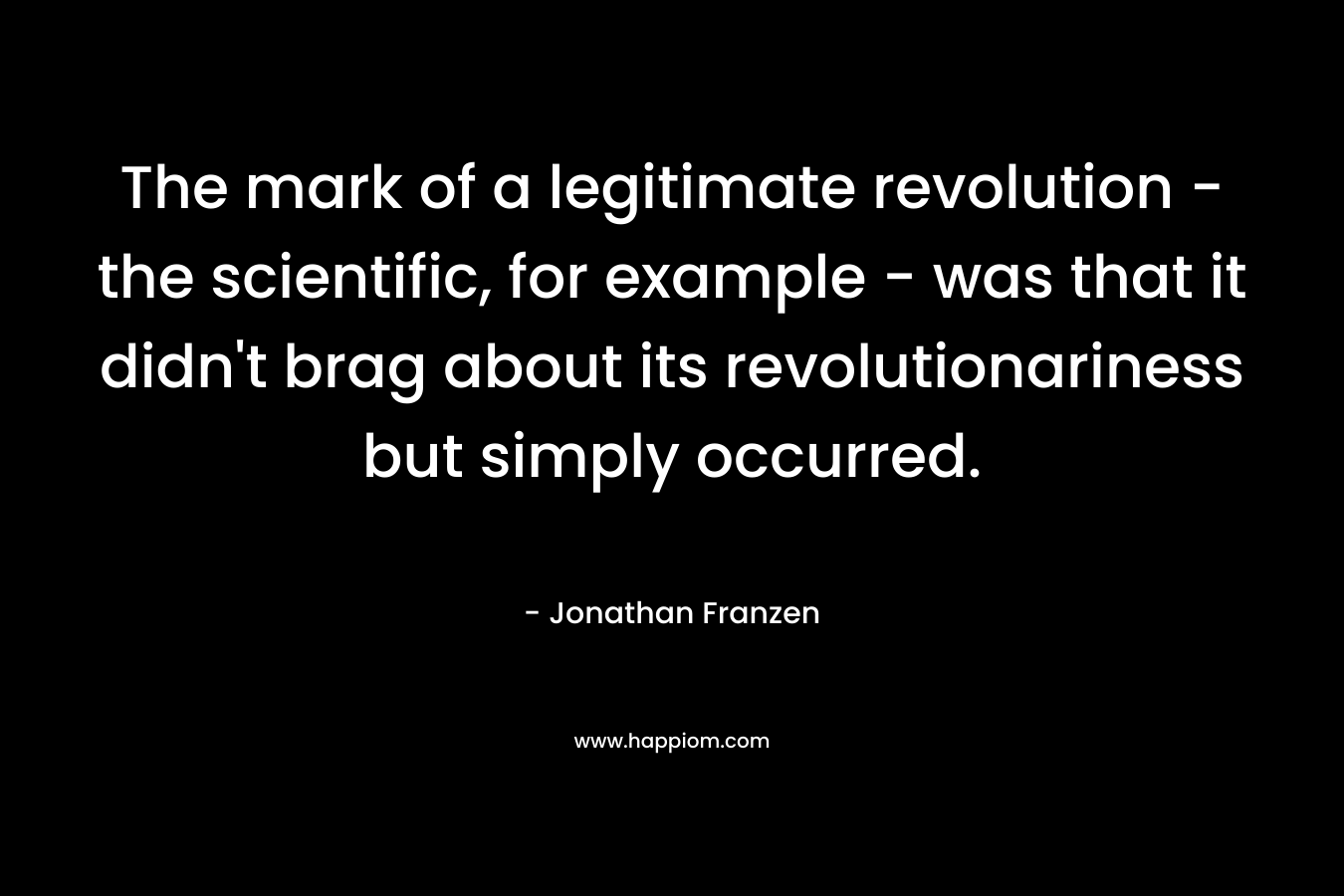 The mark of a legitimate revolution – the scientific, for example – was that it didn’t brag about its revolutionariness but simply occurred. – Jonathan Franzen