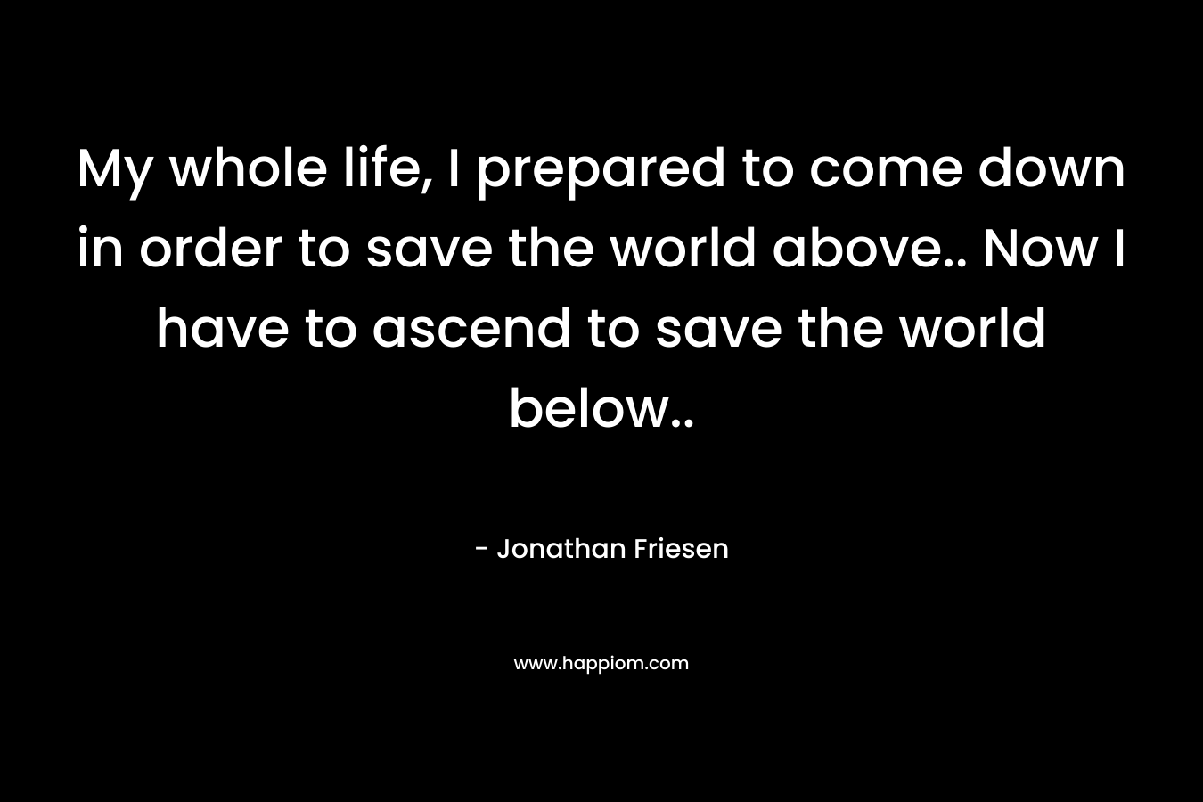My whole life, I prepared to come down in order to save the world above.. Now I have to ascend to save the world below.. – Jonathan Friesen