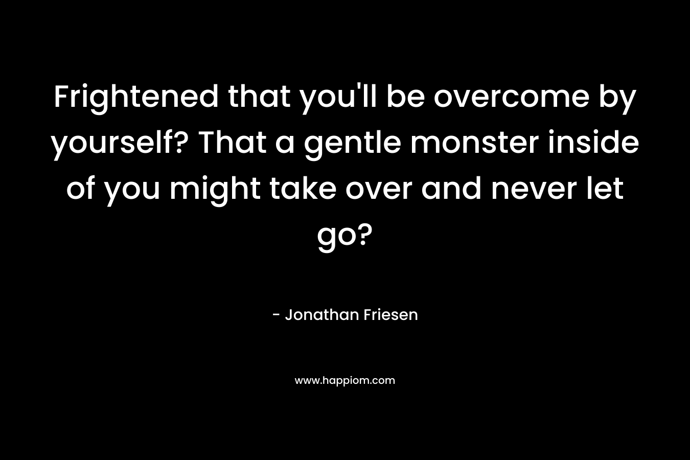Frightened that you'll be overcome by yourself? That a gentle monster inside of you might take over and never let go?