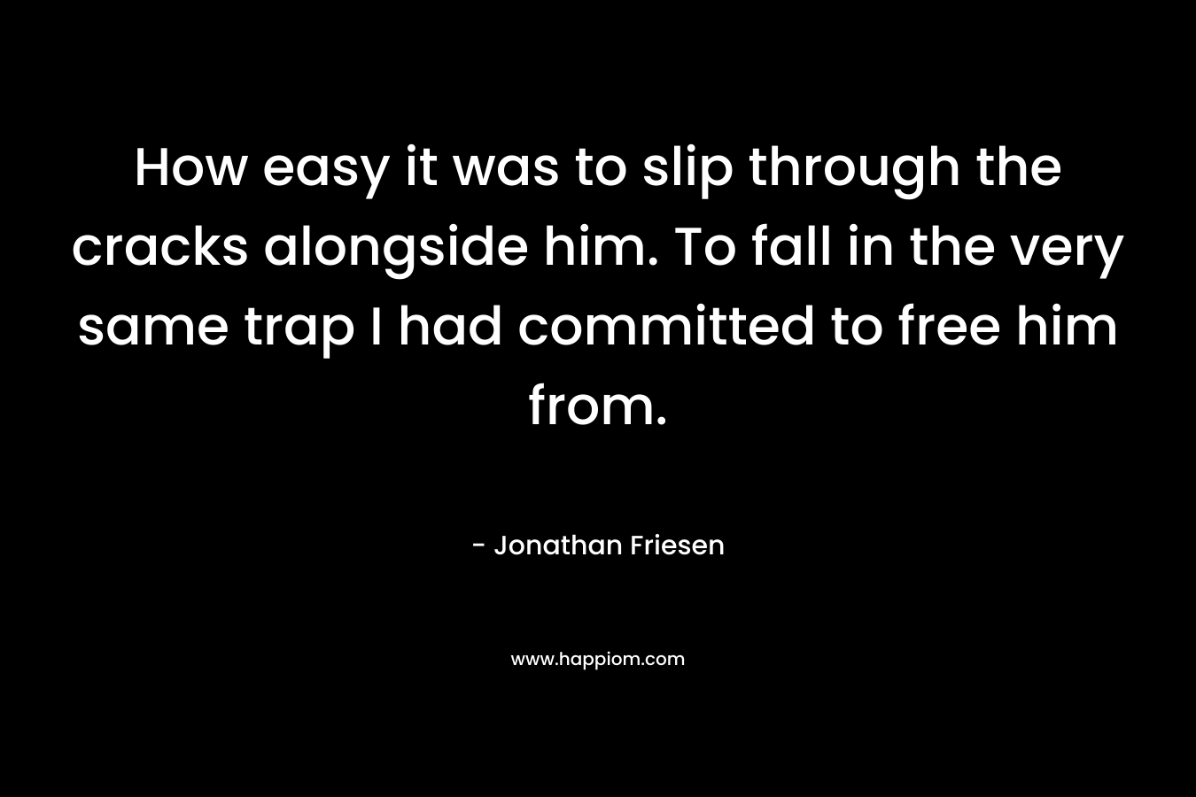 How easy it was to slip through the cracks alongside him. To fall in the very same trap I had committed to free him from. – Jonathan Friesen