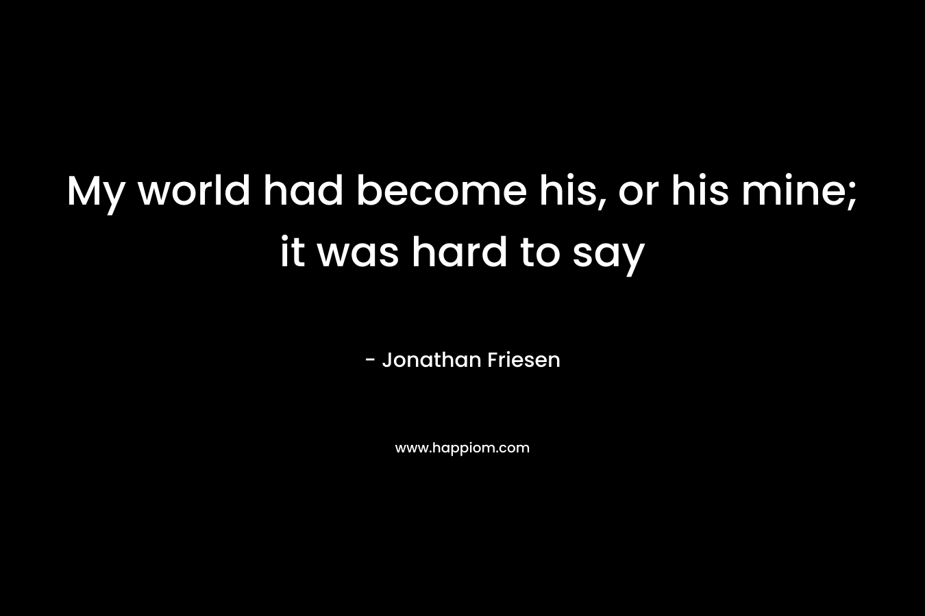 My world had become his, or his mine; it was hard to say