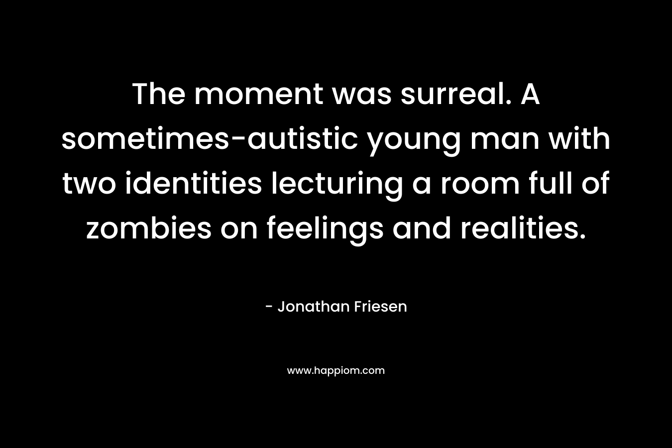 The moment was surreal. A sometimes-autistic young man with two identities lecturing a room full of zombies on feelings and realities. – Jonathan Friesen