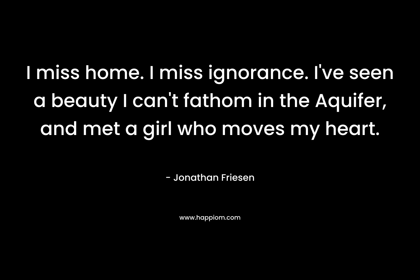 I miss home. I miss ignorance. I’ve seen a beauty I can’t fathom in the Aquifer, and met a girl who moves my heart. – Jonathan Friesen