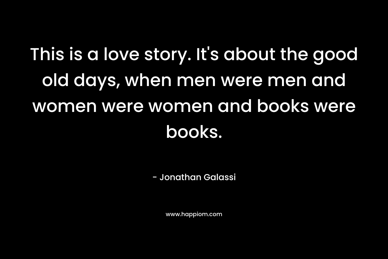 This is a love story. It's about the good old days, when men were men and women were women and books were books.