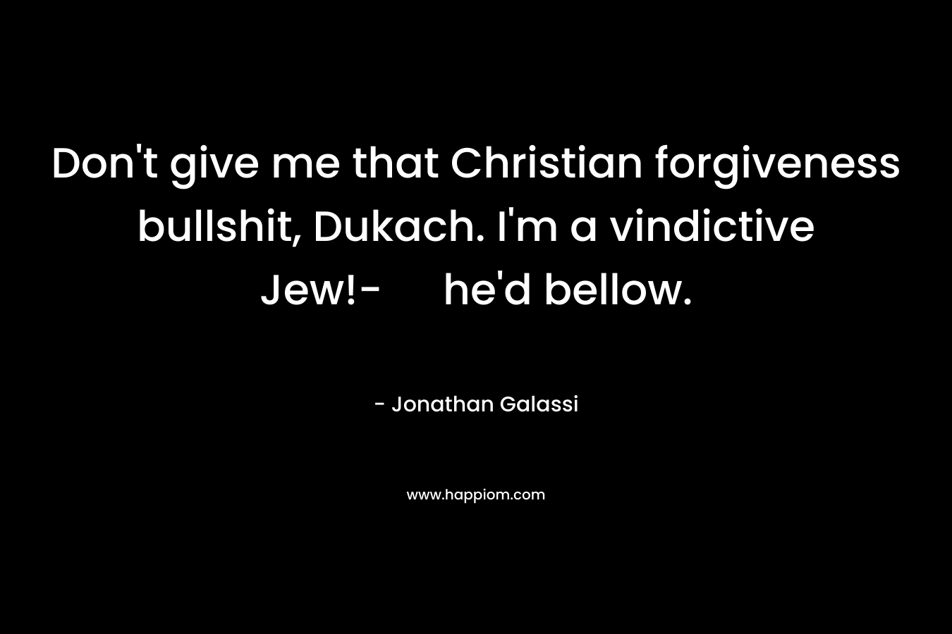 Don't give me that Christian forgiveness bullshit, Dukach. I'm a vindictive Jew!- he'd bellow.