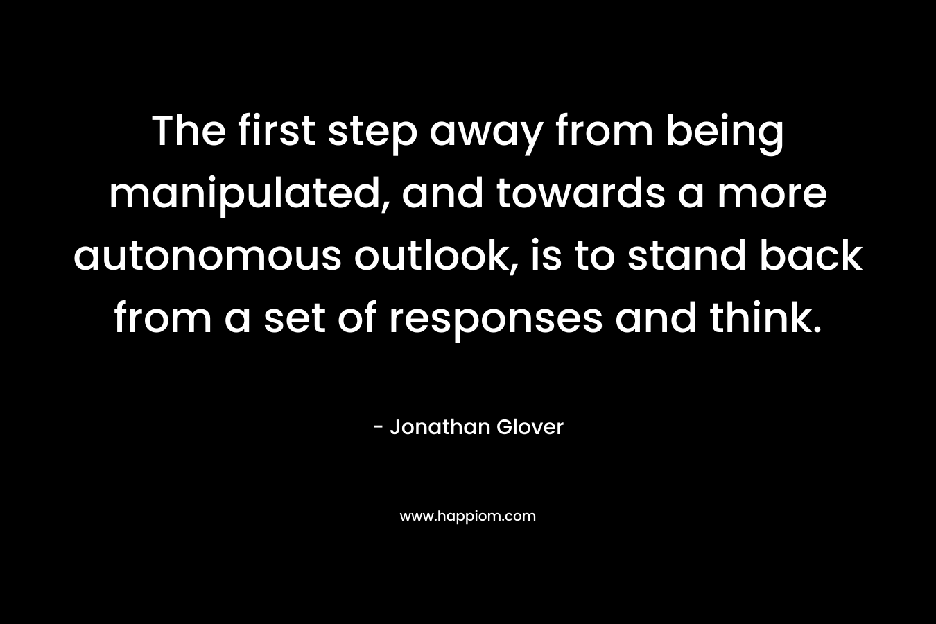 The first step away from being manipulated, and towards a more autonomous outlook, is to stand back from a set of responses and think. – Jonathan Glover