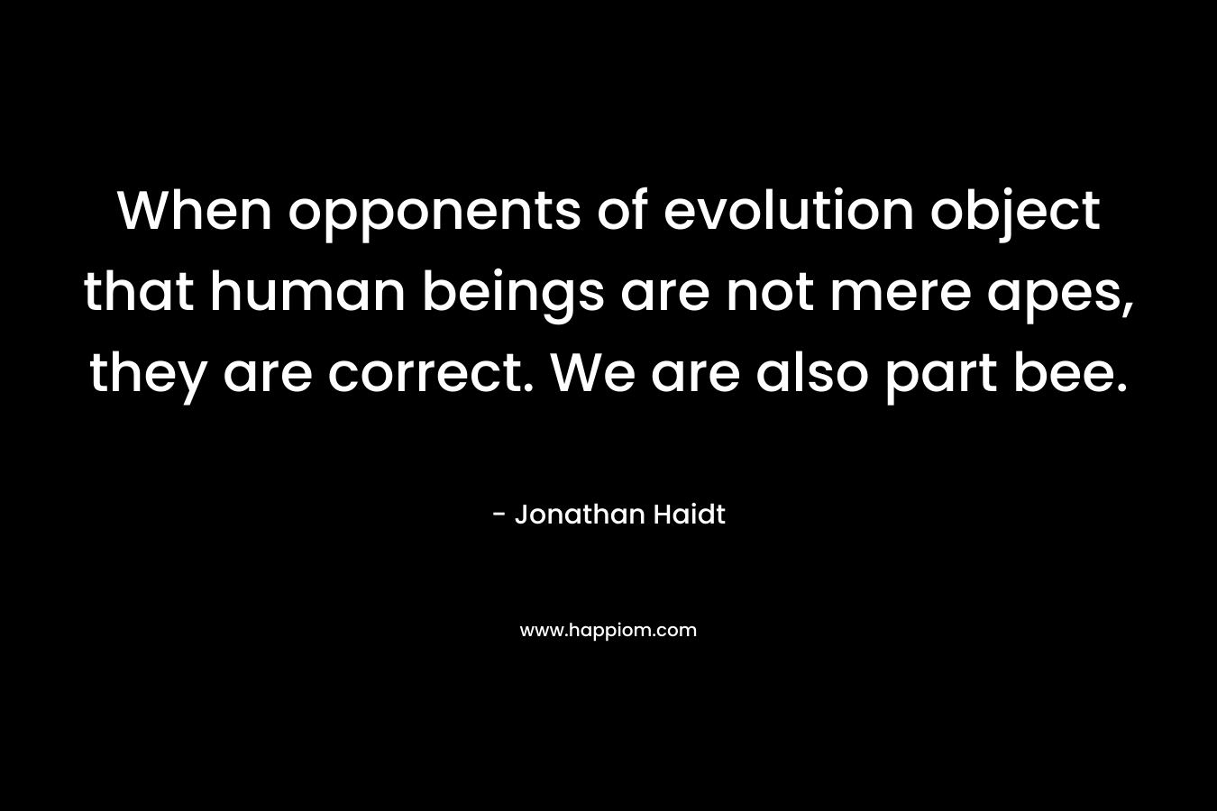 When opponents of evolution object that human beings are not mere apes, they are correct. We are also part bee.