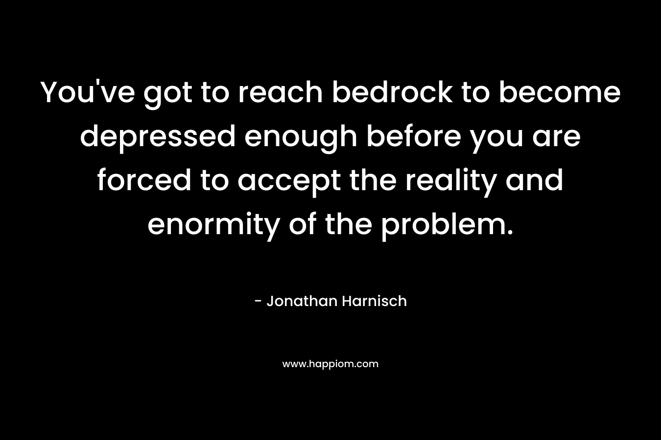 You’ve got to reach bedrock to become depressed enough before you are forced to accept the reality and enormity of the problem. – Jonathan Harnisch