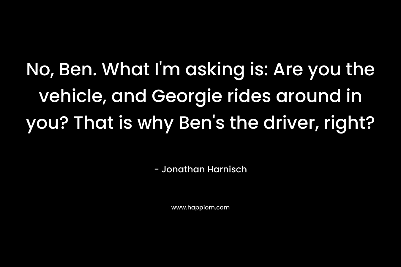 No, Ben. What I'm asking is: Are you the vehicle, and Georgie rides around in you? That is why Ben's the driver, right?