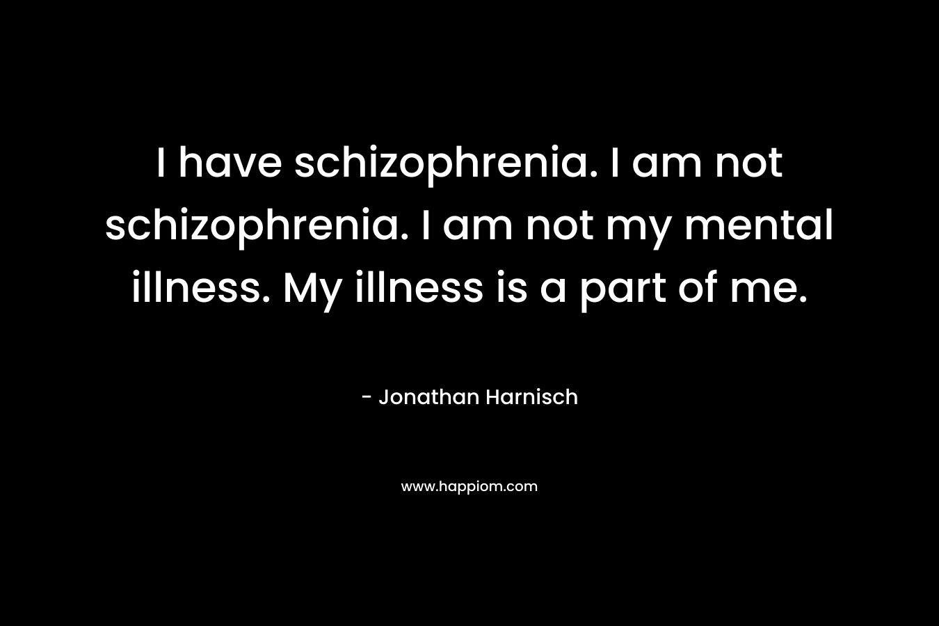 I have schizophrenia. I am not schizophrenia. I am not my mental illness. My illness is a part of me. – Jonathan Harnisch