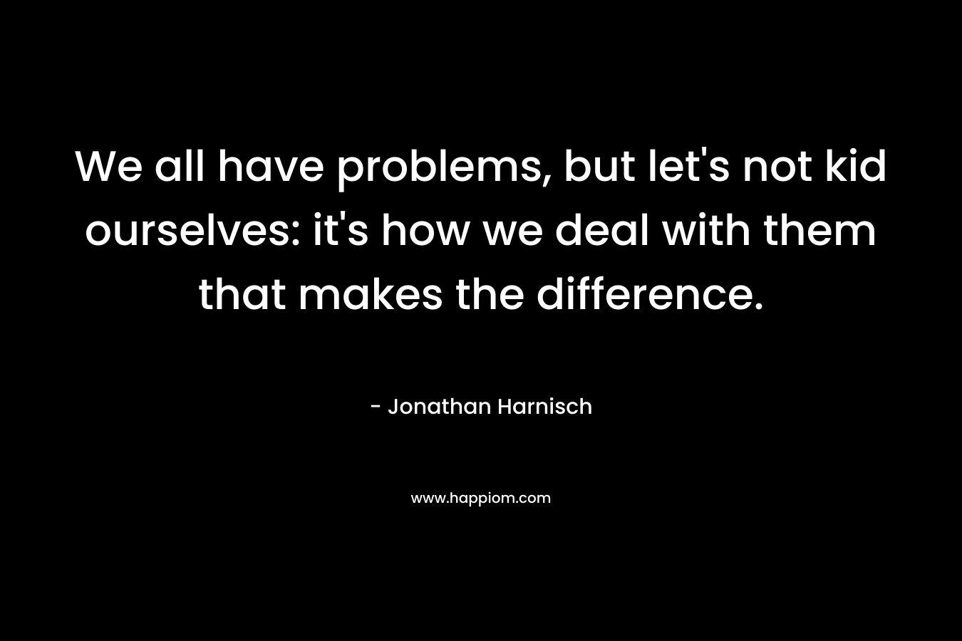 We all have problems, but let's not kid ourselves: it's how we deal with them that makes the difference.