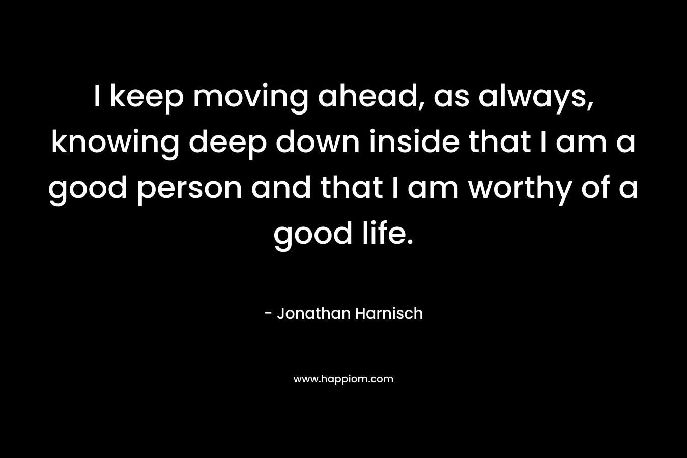 I keep moving ahead, as always, knowing deep down inside that I am a good person and that I am worthy of a good life. – Jonathan Harnisch