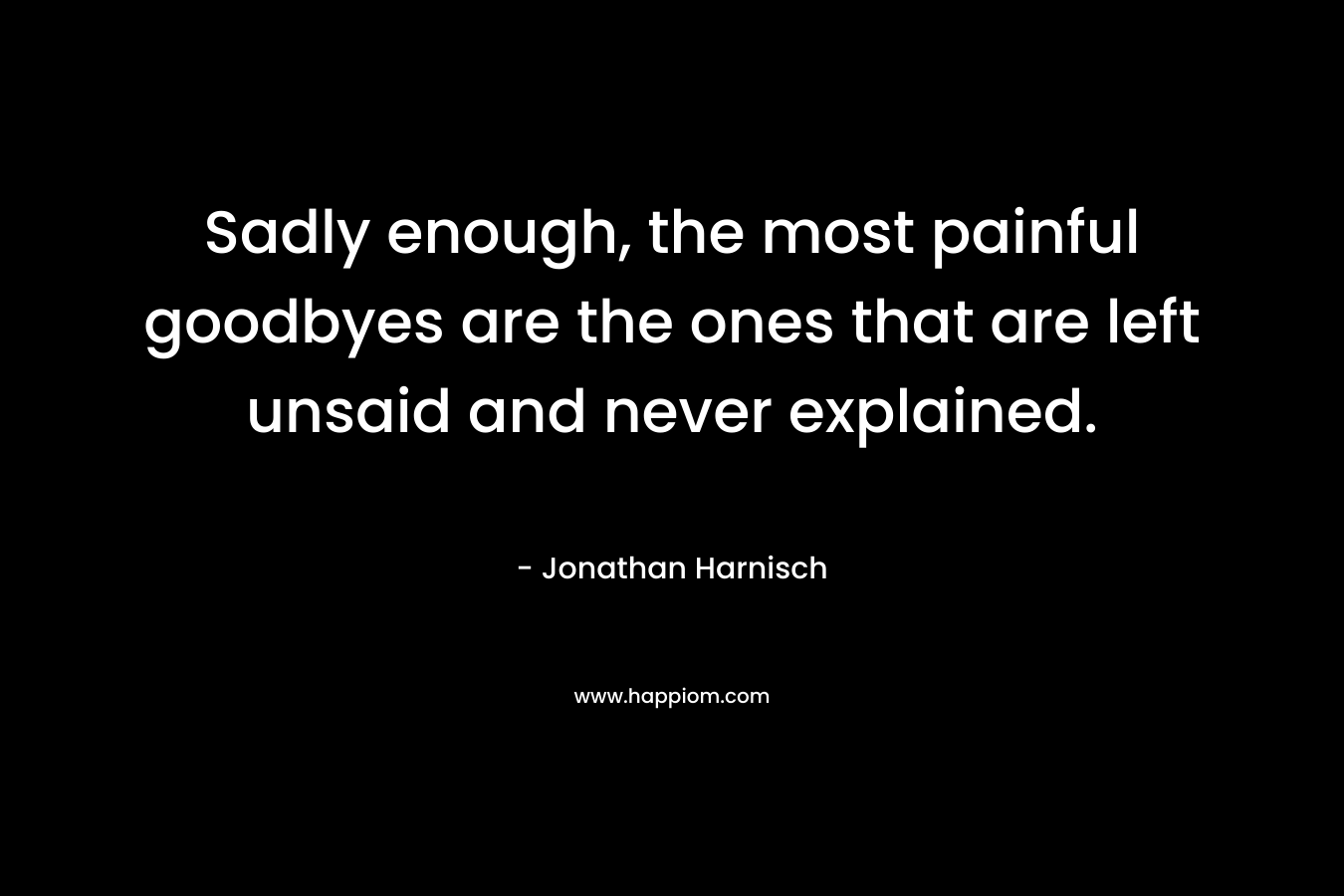 Sadly enough, the most painful goodbyes are the ones that are left unsaid and never explained. – Jonathan Harnisch