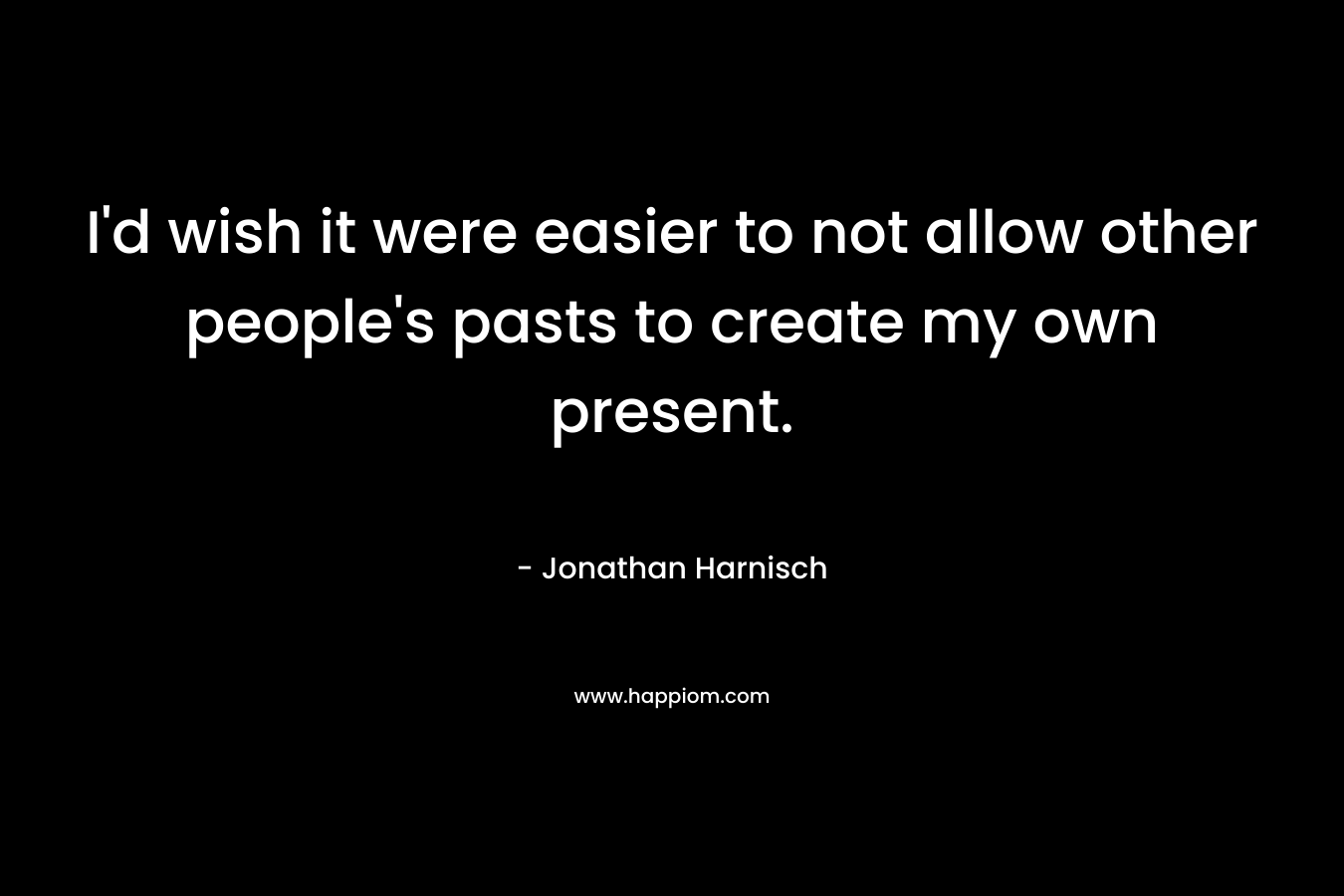 I’d wish it were easier to not allow other people’s pasts to create my own present. – Jonathan Harnisch