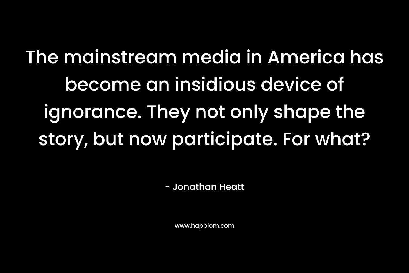 The mainstream media in America has become an insidious device of ignorance. They not only shape the story, but now participate. For what? – Jonathan Heatt