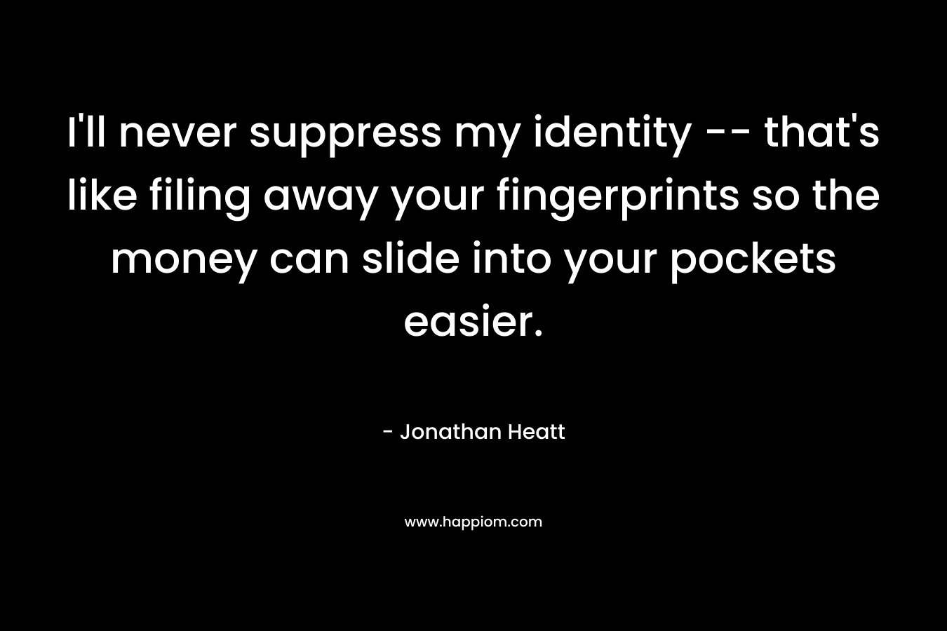 I’ll never suppress my identity — that’s like filing away your fingerprints so the money can slide into your pockets easier. – Jonathan Heatt