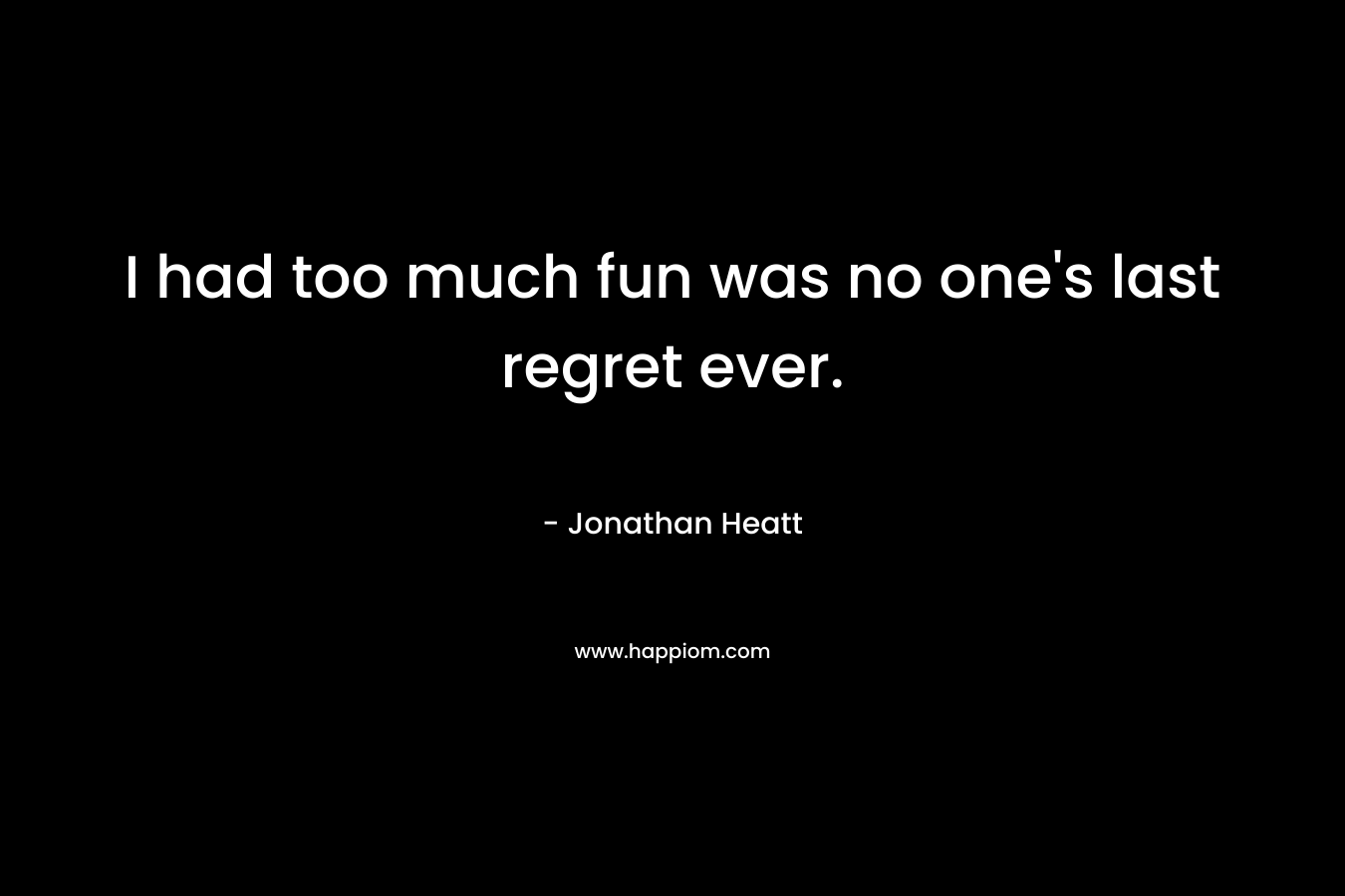 I had too much fun was no one’s last regret ever. – Jonathan Heatt