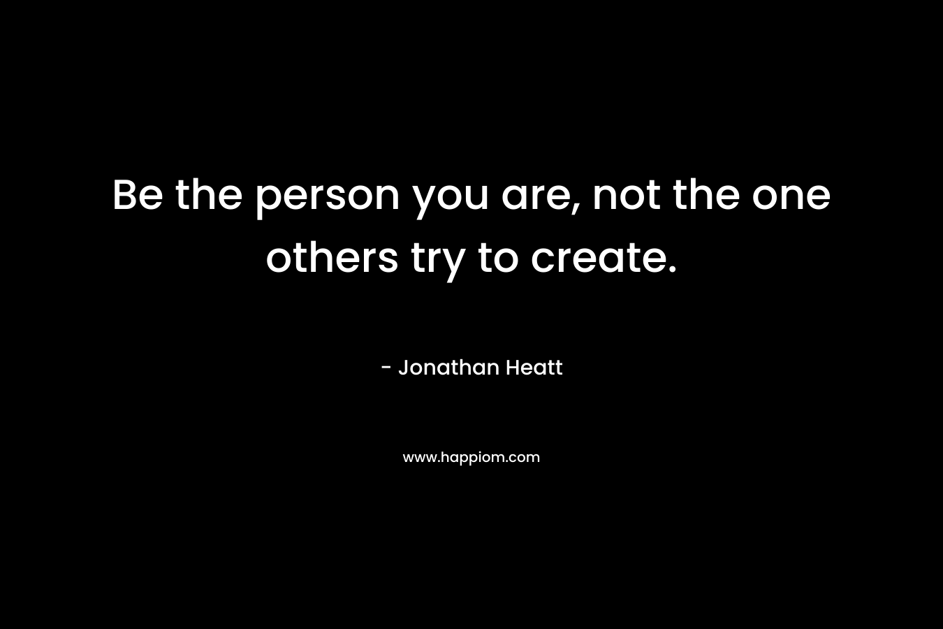 Be the person you are, not the one others try to create. – Jonathan Heatt