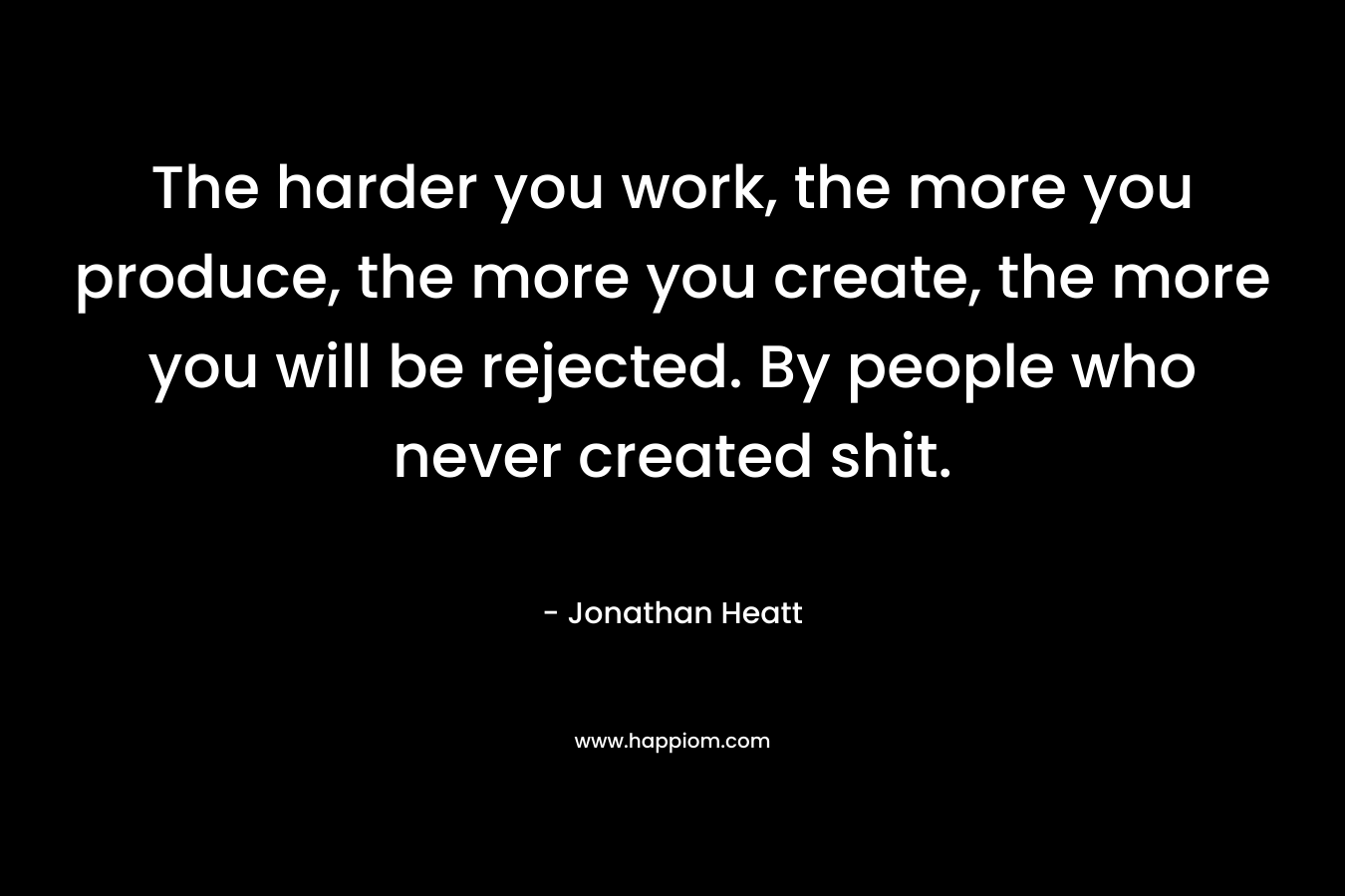The harder you work, the more you produce, the more you create, the more you will be rejected. By people who never created shit.