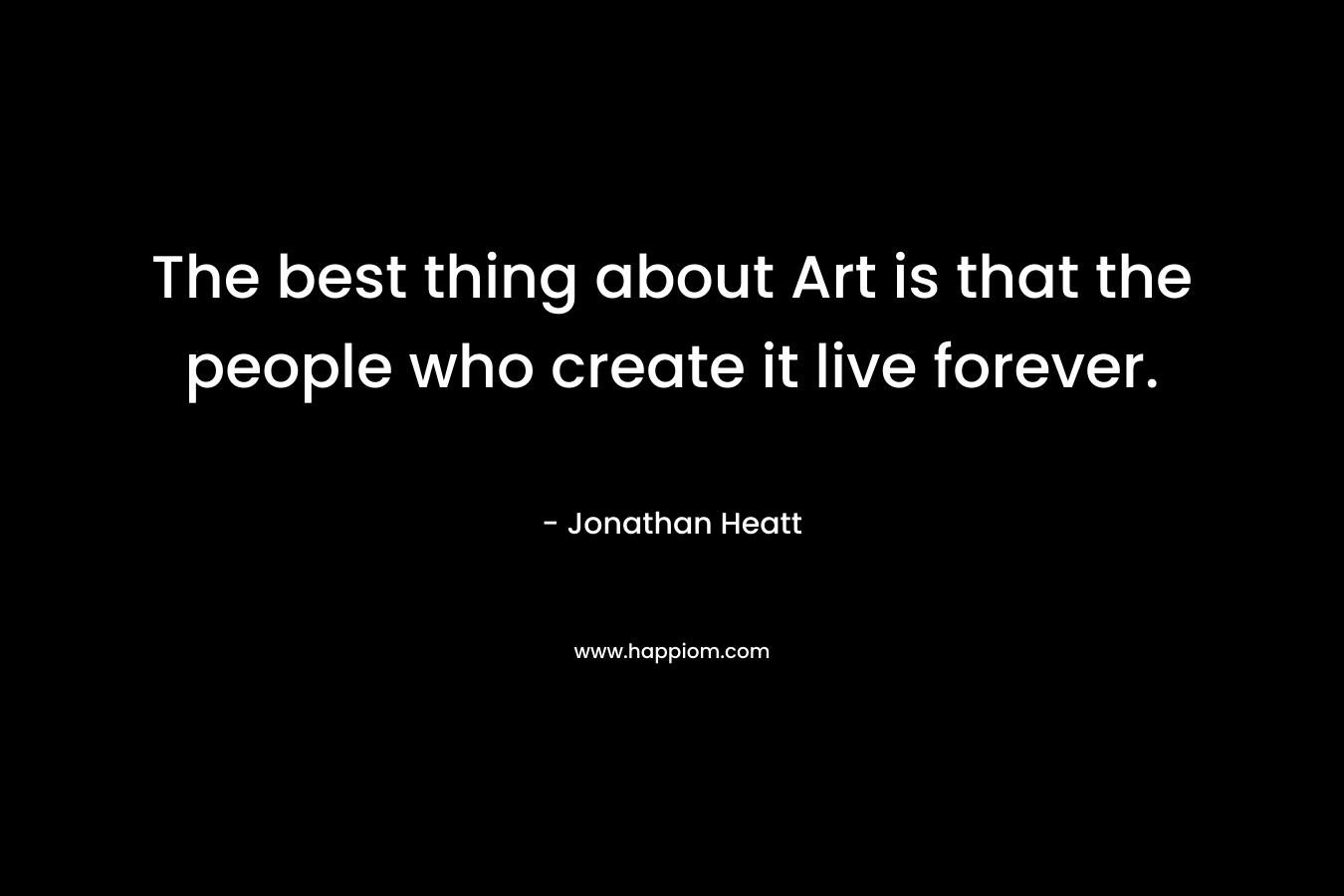 The best thing about Art is that the people who create it live forever.