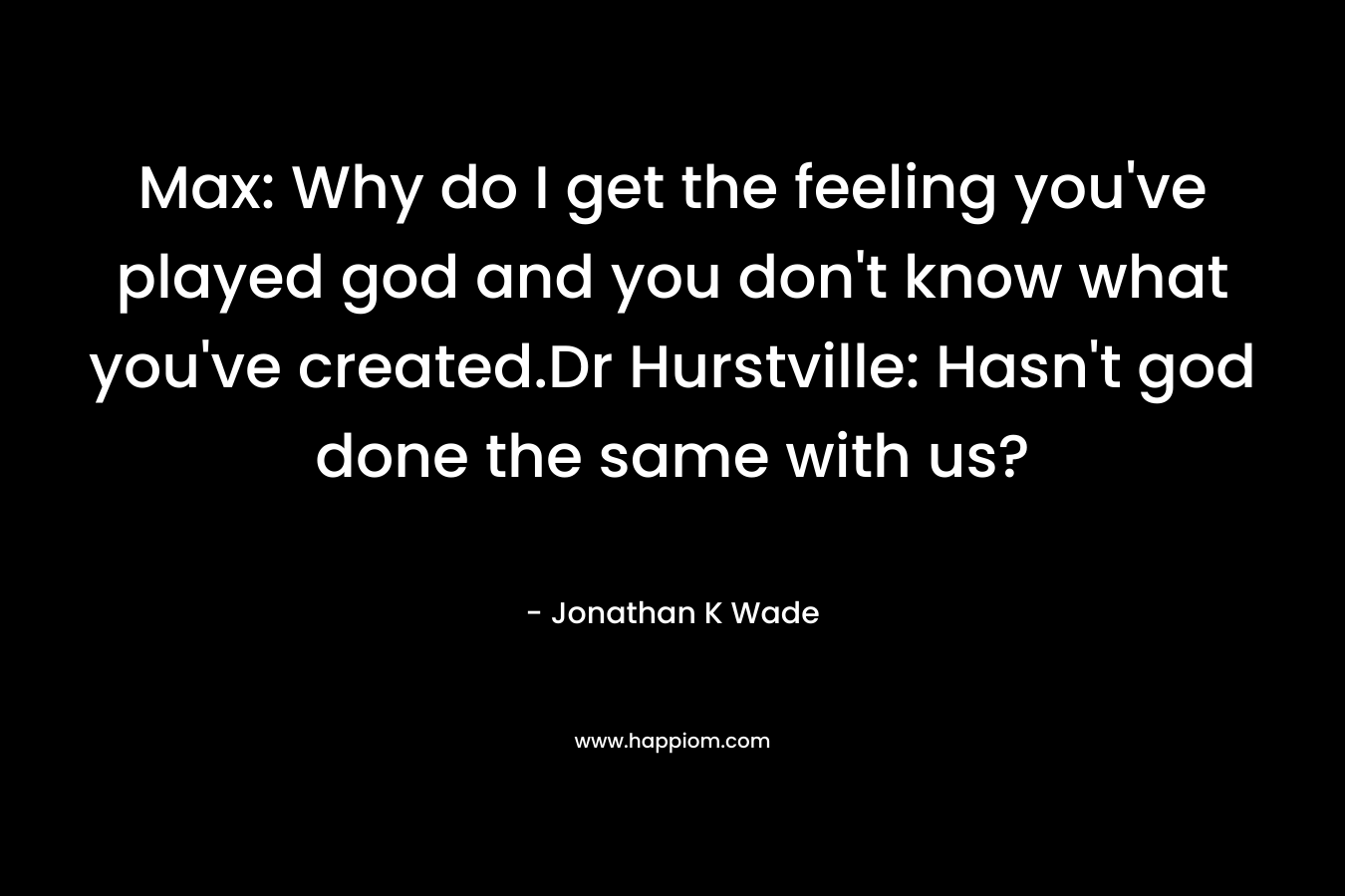 Max: Why do I get the feeling you’ve played god and you don’t know what you’ve created.Dr Hurstville: Hasn’t god done the same with us? – Jonathan K Wade
