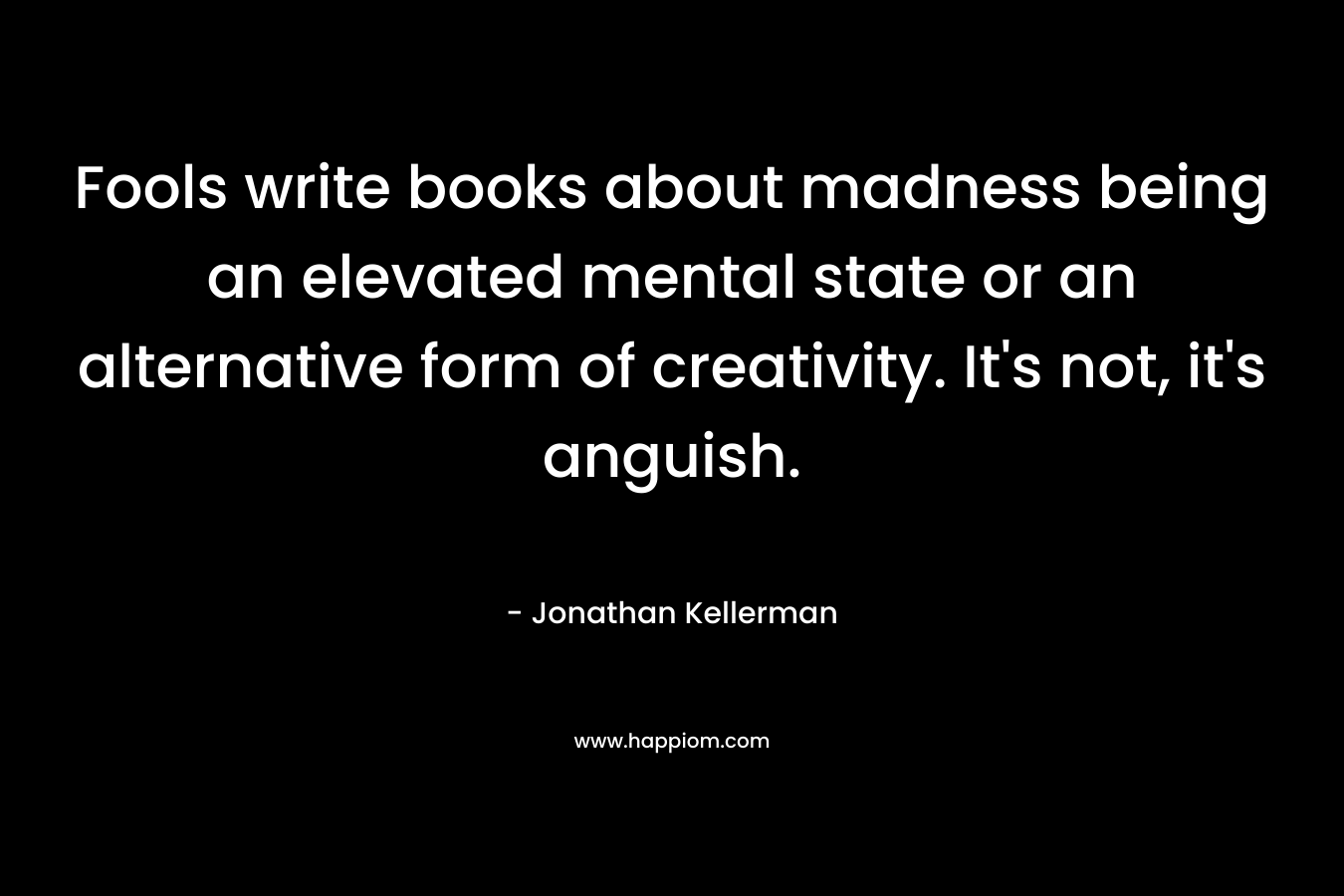 Fools write books about madness being an elevated mental state or an alternative form of creativity. It’s not, it’s anguish. – Jonathan Kellerman