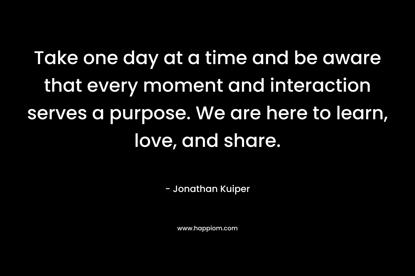 Take one day at a time and be aware that every moment and interaction serves a purpose. We are here to learn, love, and share. – Jonathan Kuiper