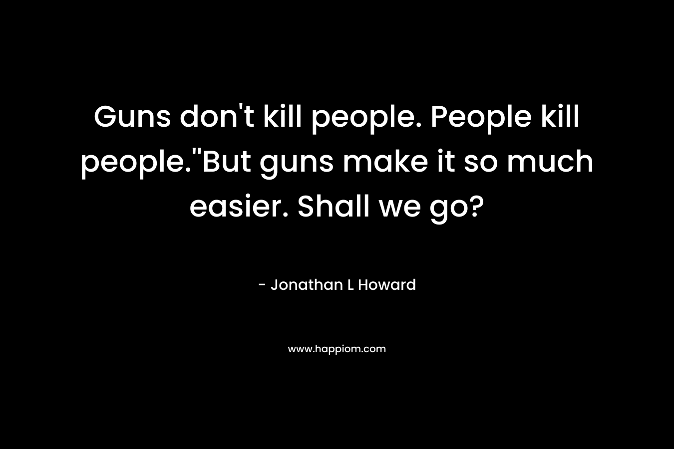 Guns don't kill people. People kill people.''But guns make it so much easier. Shall we go?