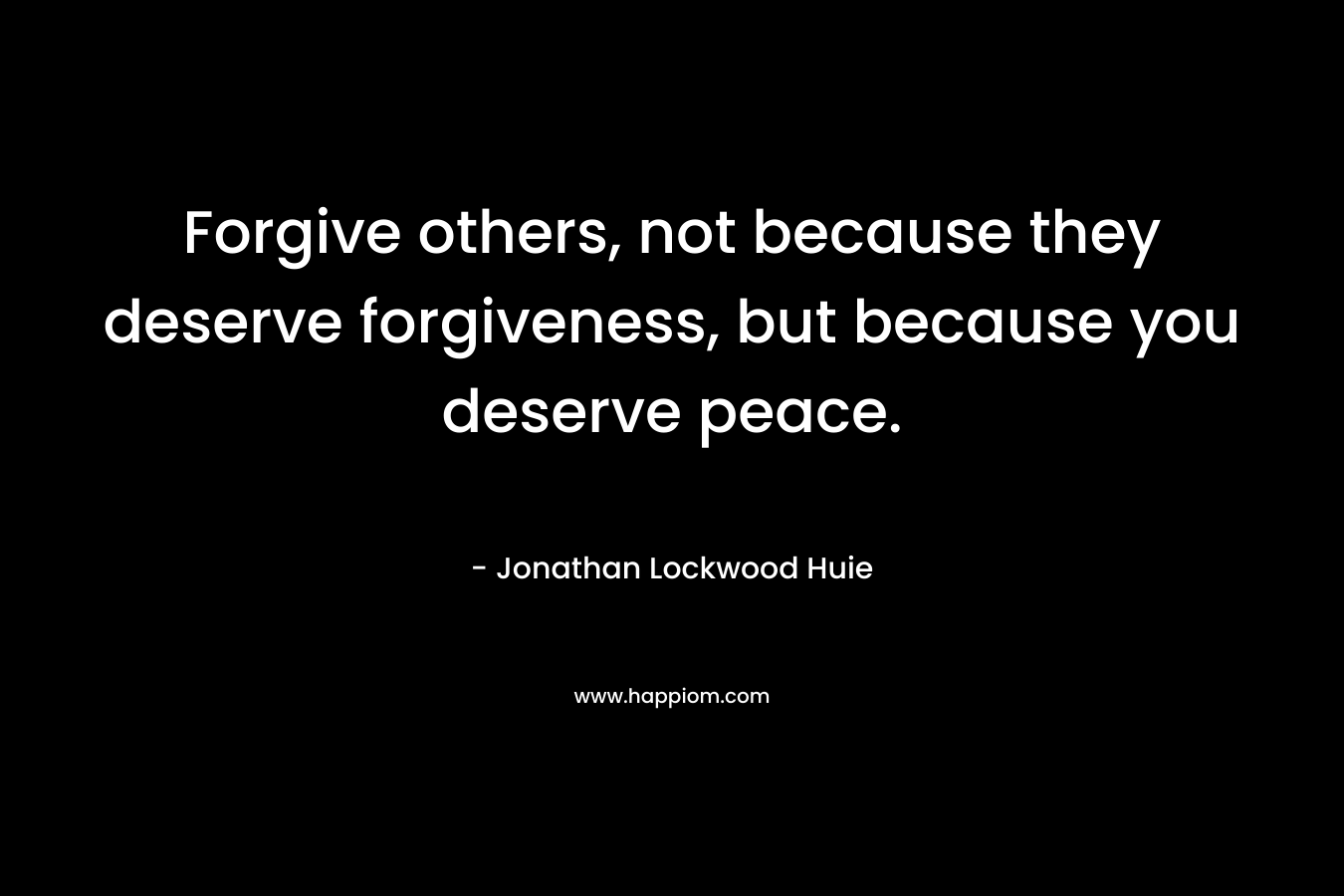 Forgive others, not because they deserve forgiveness, but because you deserve peace. – Jonathan Lockwood Huie