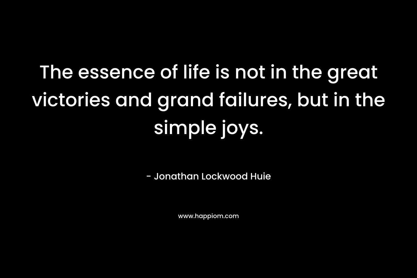 The essence of life is not in the great victories and grand failures, but in the simple joys. – Jonathan Lockwood Huie