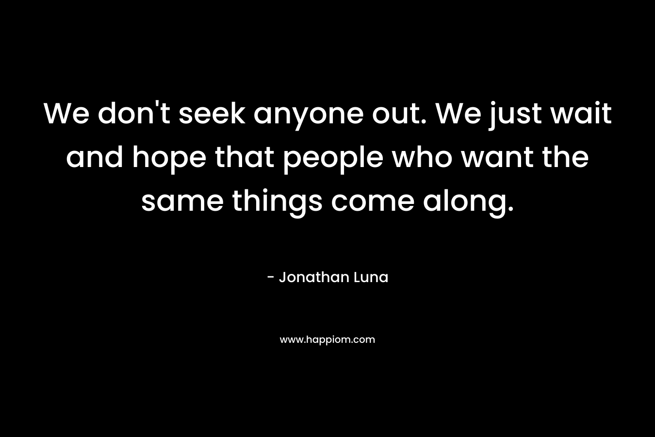 We don't seek anyone out. We just wait and hope that people who want the same things come along.